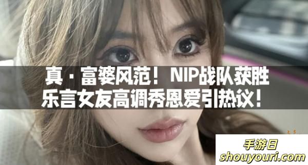 真·富婆风范！NIP战队获胜，乐言女友高调秀恩爱引热议！