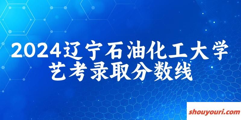 辽宁石油化工大学2024艺术生录取分数线 2025艺考生参考