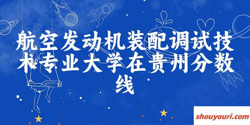 2024航空发动机装配调试技术专业贵州录取分数线多少分 附专业就业方向 (2025参考)