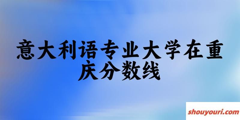 2024意大利语专业重庆录取分数线多少分 附专业就业方向 (2025参考)